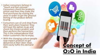 Concept of
O2O in India
• Indian consumers believe in
“touch and feel concept”.
Consumers check the products
online and then they make the
final purchases by visiting the
store in order to get the physical
feeling of the product before
buying.
• Consumers can sit and shop from
their work place however they
still have the option to go and
check the chosen product and
then perform the transaction.
This is the independence that
Indian customers like to enjoy.
• With the changing culture people
now expect products to get
delivered at their door steps.
O2O easily fulfils this demand
also.
 