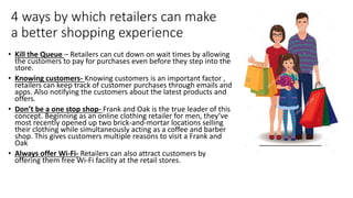 4 ways by which retailers can make
a better shopping experience
• Kill the Queue – Retailers can cut down on wait times by allowing
the customers to pay for purchases even before they step into the
store.
• Knowing customers- Knowing customers is an important factor ,
retailers can keep track of customer purchases through emails and
apps. Also notifying the customers about the latest products and
offers.
• Don’t be a one stop shop- Frank and Oak is the true leader of this
concept. Beginning as an online clothing retailer for men, they’ve
most recently opened up two brick-and-mortar locations selling
their clothing while simultaneously acting as a coffee and barber
shop. This gives customers multiple reasons to visit a Frank and
Oak
• Always offer Wi-Fi- Retailers can also attract customers by
offering them free Wi-Fi facility at the retail stores.
 