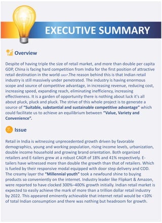EXECUTIVE SUMMARY
Overview
Despite of having triple the size of retail market, and more than double per capita
GDP, China is facing hard competition from India for the first position of attractive
retail destination in the world GRDI*.The reason behind this is that Indian retail
industry is still massively under penetrated. The industry is having enormous
scope and source of competitive advantage, in increasing revenue, reducing cost,
increasing speed, expanding reach, eliminating inefficiency, increasing
effectiveness. It is a garden of opportunity there is nothing about luck it's all
about pluck, pluck and pluck. The strive of this whole project is to generate a
source of “Suitable, substantial and sustainable competitive advantage” which
could facilitate us to achieve an equilibrium between “Value, Variety and
Convenience”.
Issue
Retail in India is witnessing unprecedented growth driven by favorable
demographics, young and working population, rising income levels, urbanization,
double income household and growing brand orientation. Both organized
retailers and E-tailers grew at a robust CAGR of 18% and 41% respectively. E-
tailers have witnessed more than double the growth than that of retailers. Which
is fueled by their responsive modal equipped with door step delivery and COD.
The creamy layer the “Millennial youth” took a newfound shine to buying
products so conveniently on the internet. Industry leader like Flipkart & Amazon,
were reported to have clocked 300%–400% growth initially. Indian retail market is
expected to easily achieve the mark of more than a trillion dollar retail industry
by 2022. This appeared eminently achievable that internet retail would be <10%
of total Indian consumption and there was nothing but headroom for growth.
 