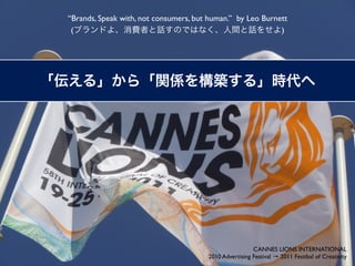 “Brands, Speak with, not consumers, but human.” by Leo Burnett
 (                                                          )




                                                        CANNES LIONS INTERNATIONAL
                                       2010 Advertising Festival → 2011 Festibal of Creativity
 