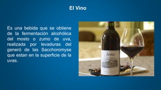 El Vino
Es una bebida que se obtiene
de la fermentación alcohólica
del mosto o zumo de uva,
realizada por levaduras del
generó de las Sacchoromyse
que estan en la superficie de la
uvas.
 