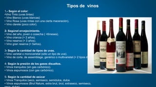 Tipos de vinos
1.- Según el color:
•Vino Tinto (uvas tintas)
• Vino Blanco (uvas blancas)
• Vino Rosa (uvas rintas con una cierta maceración).
• Vino clarete (poco color).
2- Segúnel envejecimiento.
• Vino del año, joven o cosecha ( <6meses).
• Vino crianza (> 2 años).
• Vino reserva (> 3 años).
• Vino gran reserva (> 5años).
3- Según la cantidad de tipos de uvas.
• Vino varietal o monovarietal (sólo un tipo de uva).
• Vino de corte, de assemblage, genérico o multivarietal (> 2 tipos de uva).
4- Según la presión de los gases disueltos.
• Vinos tranquilos (sin gas carbónico).
• Vinos espumosos (con gas carbónico).
5- Según la cantidad de azúcar
• Vinos Tranquilos (seco, semiseco, semidulce, dulce.
• Vinos espumosos (Brut Nature, extra brut, brut, extraseco, semiseco,
 