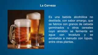 La Cerveza
Es una bebida alcohólica no
destilada, con sabor amargo, que
se fabrica con granos de cebada
germinados u otros cereales
cuyo almidón se fermenta en
agua con levadura y se
aromatiza a menudo con lúpulo,
entre otras plantas.
 