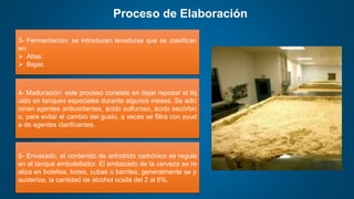 Proceso de Elaboración
3- Fermentación: se introducen levaduras que se clasifican
en:
 Altas.
 Bajas.
4- Maduración: este proceso consiste en dejar reposar el liq
uido en tanques especiales durante algunos meses. Se adic
ionan agentes antioxidantes, ácido sulfuroso, ácido ascórbic
o, para evitar el cambio del gusto, a veces se filtra con ayud
a de agentes clarificantes.
5- Envasado: el contenido de anhidrido carbónico se regula
en el tanque embotellador. El embazado de la cerveza se re
aliza en botellas, botes, cubas o barriles, generalmente se p
austeriza, la cantidad de alcohol ocsila del 2 al 6%.
 
