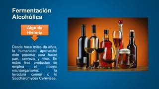 Fermentación
Alcohólica
Desde hace miles de años,
la humanidad aprovechó
este proceso para hacer
pan, cerveza y vino. En
estos tres productos se
emplea el mismo
microorganismo: la
levadura común o lo
Saccharomyces Cerevisae.
Algo de
Historia
 