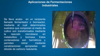 Aplicaciones de Fermentaciones
Industriales
Se lleva acabo en un recipiente
llamado fermentador o biorreactor,
mediante el cual determinados
sustratos que componen el medio de
cultivo son transformados mediante
la reacción microbiana en
metabolitos y biomasa. Estos
contenedores son herméticos y
permiten retirar mediante
canalizaciones apropiadas del
dióxido de carbono reslutante.
 