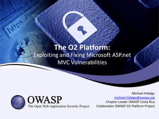 The O2 Platform:
Exploiting and Fixing Microsoft ASP.net
          MVC Vulnerabilities



                                                Michael Hidalgo
                                    michael.hidalgo@owasp.org
                               Chapter Leader OWASP Costa Rica
                         Colaborador OWASP O2 Platform Project
 