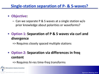 Single-station separation of P- & S-waves?
Sponsors Meeting 2014
• Objective:
– Can we separate P & S waves at a single station w/o
prior knowledge about polarities or waveforms?
• Option 1: Separation of P & S waves via curl and
divergence
=> Requires closely spaced multiple stations
• Option 2: Separation via differences in freq
content
=> Requires hi-res time-freq transforms
 