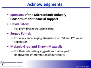 Acknowledgments
Sponsors Meeting 2014
• Sponsors of the Microseismic Industry
Consortium for financial support
• David Eaton:
– For providing microseismic data
• Sergey Fomel:
– For many encouraging discussions on SST and P/S wave
separation
• Melanie Grob and Shawn Maxwell:
– For their interesting suggestions that helped to
improve the interpretation of our results.
 