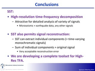 Conclusions
Sponsors Meeting 2014
SST:
• High-resolution time-frequency decomposition
– Attractive for detailed analysis of variety of signals
• Microseismic + earthquake data, any other signals
• SST also permits signal reconstruction:
– SST can extract individual components (= time-varying
monochromatic signals)
– Sum of individual components ≈ original signal
• Very acceptable reconstruction error
• We are developing a complete toolset for High-
Res TFA.
 