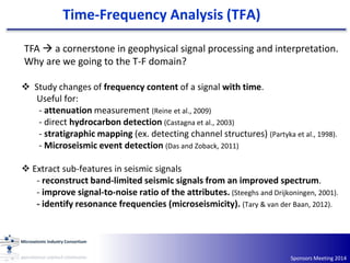 Sponsors Meeting 2014
TFA  a cornerstone in geophysical signal processing and interpretation.
Why are we going to the T-F domain?
 Study changes of frequency content of a signal with time.
Useful for:
- attenuation measurement (Reine et al., 2009)
- direct hydrocarbon detection (Castagna et al., 2003)
- stratigraphic mapping (ex. detecting channel structures) (Partyka et al., 1998).
- Microseismic event detection (Das and Zoback, 2011)
 Extract sub-features in seismic signals
- reconstruct band‐limited seismic signals from an improved spectrum.
- improve signal-to-noise ratio of the attributes. (Steeghs and Drijkoningen, 2001).
- identify resonance frequencies (microseismicity). (Tary & van der Baan, 2012).
Time-Frequency Analysis (TFA)
 