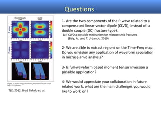Questions
TLE. 2012. Brad Birkelo et. al.
1- Are the two components of the P-wave related to a
compensated linear vector dipole (CLVD), instead of a
double couple (DC) fracture type?.
1a)- CLVD a possible mechanism for microseismic fractures
(Baig, A., and T. Urbancic ,2010)
2- We are able to extract regions on the Time-Freq map.
Do you envision any application of waveform separation
in microseismic analysis?
3- Is full-waveform based moment tensor inversion a
possible application?
4- We would appreciate your collaboration in future
related work, what are the main challenges you would
like to work on?
 
