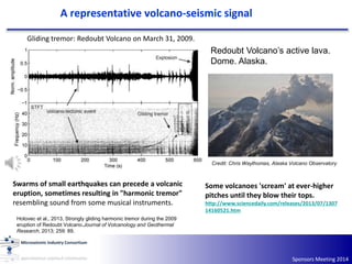 Sponsors Meeting 2014
A representative volcano-seismic signal
Gliding tremor: Redoubt Volcano on March 31, 2009.
Some volcanoes 'scream' at ever-higher
pitches until they blow their tops.
http://www.sciencedaily.com/releases/2013/07/1307
14160521.htm
Hotovec et al., 2013, Strongly gliding harmonic tremor during the 2009
eruption of Redoubt Volcano.Journal of Volcanology and Geothermal
Research, 2013; 259: 89.
Redoubt Volcano’s active lava.
Dome. Alaska.
Credit: Chris Waythomas, Alaska Volcano Observatory
Swarms of small earthquakes can precede a volcanic
eruption, sometimes resulting in "harmonic tremor"
resembling sound from some musical instruments.
 