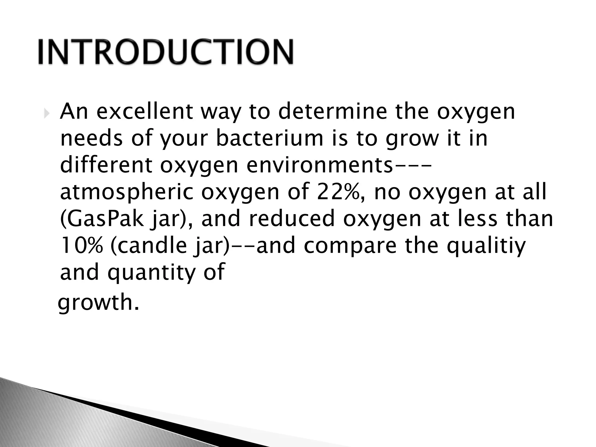  An excellent way to determine the oxygen
needs of your bacterium is to grow it in
different oxygen environments---
atmospheric oxygen of 22%, no oxygen at all
(GasPak jar), and reduced oxygen at less than
10% (candle jar)--and compare the qualitiy
and quantity of
growth.