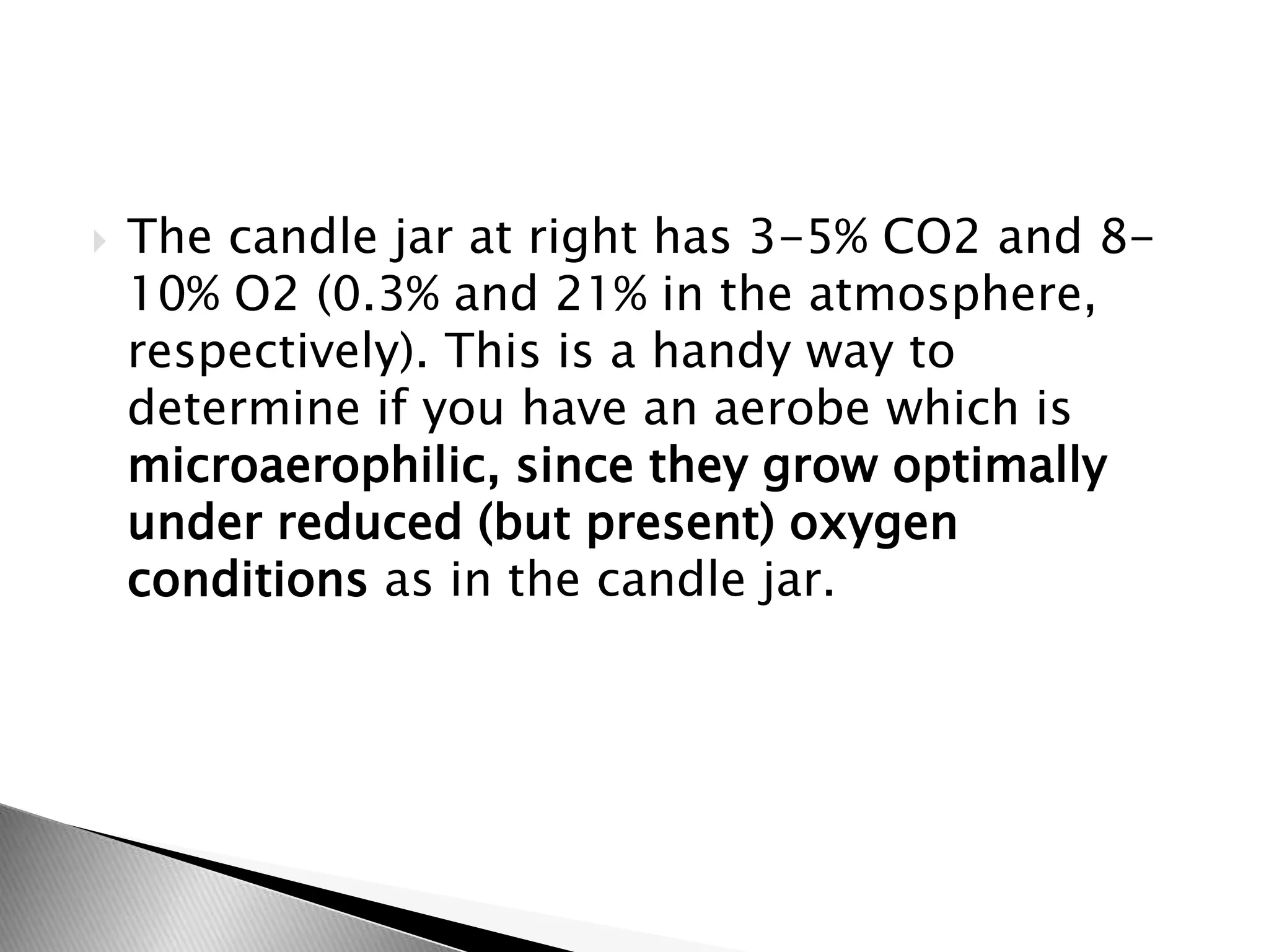  The candle jar at right has 3-5% CO2 and 8-
10% O2 (0.3% and 21% in the atmosphere,
respectively). This is a handy way to
determine if you have an aerobe which is
microaerophilic, since they grow optimally
under reduced (but present) oxygen
conditions as in the candle jar.