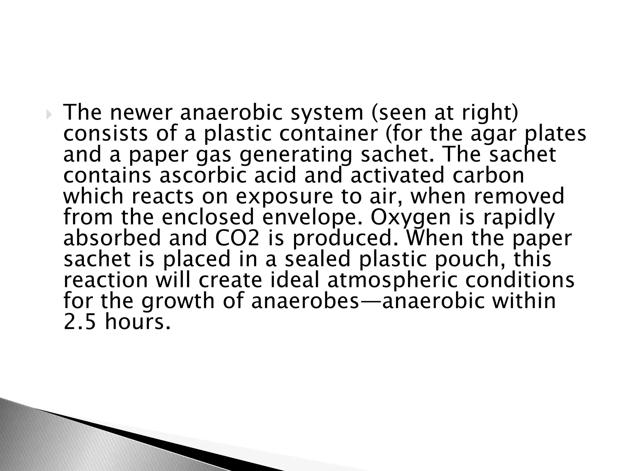  The newer anaerobic system (seen at right)
consists of a plastic container (for the agar plates
and a paper gas generating sachet. The sachet
contains ascorbic acid and activated carbon
which reacts on exposure to air, when removed
from the enclosed envelope. Oxygen is rapidly
absorbed and CO2 is produced. When the paper
sachet is placed in a sealed plastic pouch, this
reaction will create ideal atmospheric conditions
for the growth of anaerobes—anaerobic within
2.5 hours.