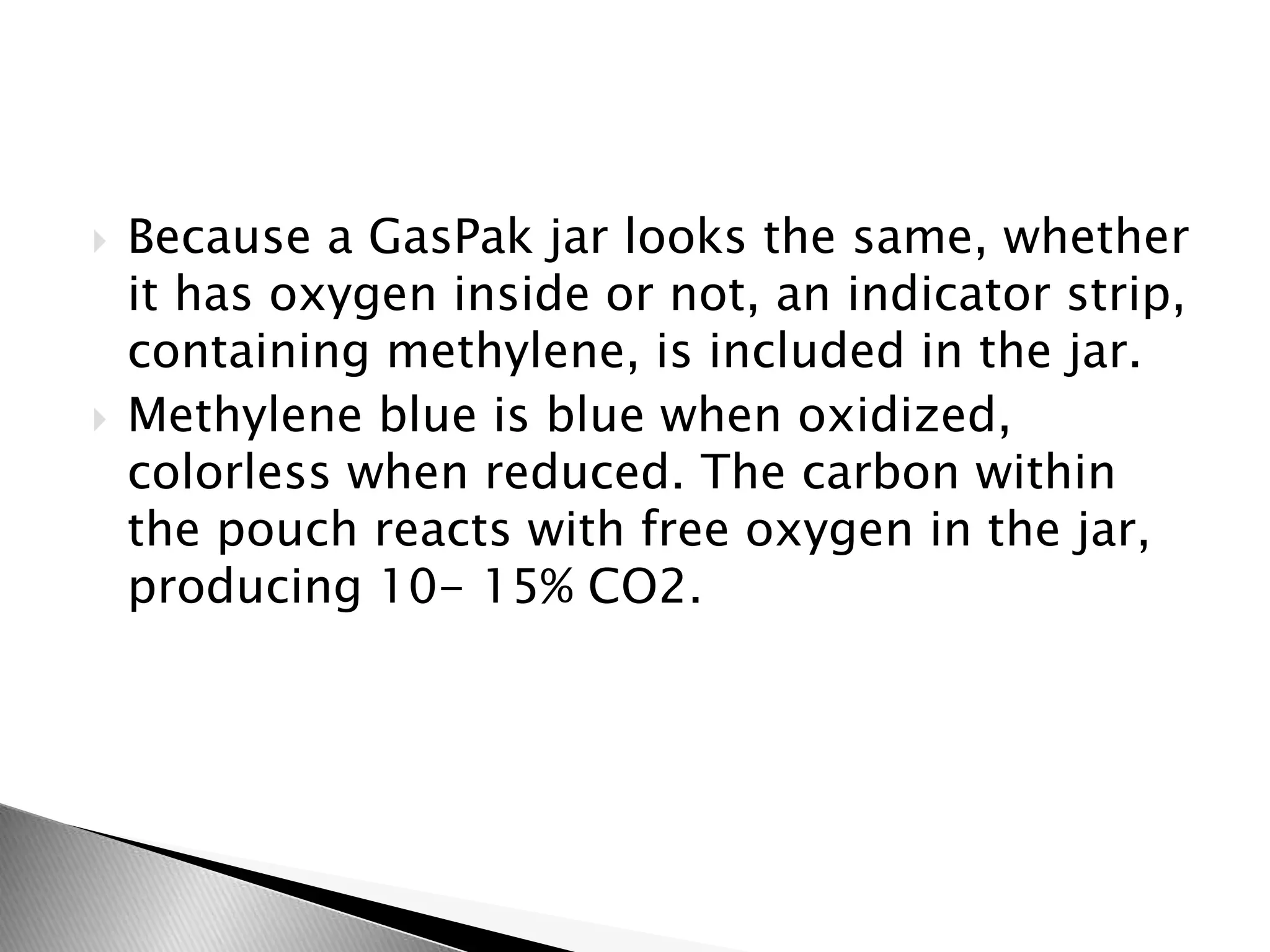  Because a GasPak jar looks the same, whether
it has oxygen inside or not, an indicator strip,
containing methylene, is included in the jar.
Methylene blue is blue when oxidized,
colorless when reduced. The carbon within
the pouch reacts with free oxygen in the jar,
producing 10- 15% CO2.