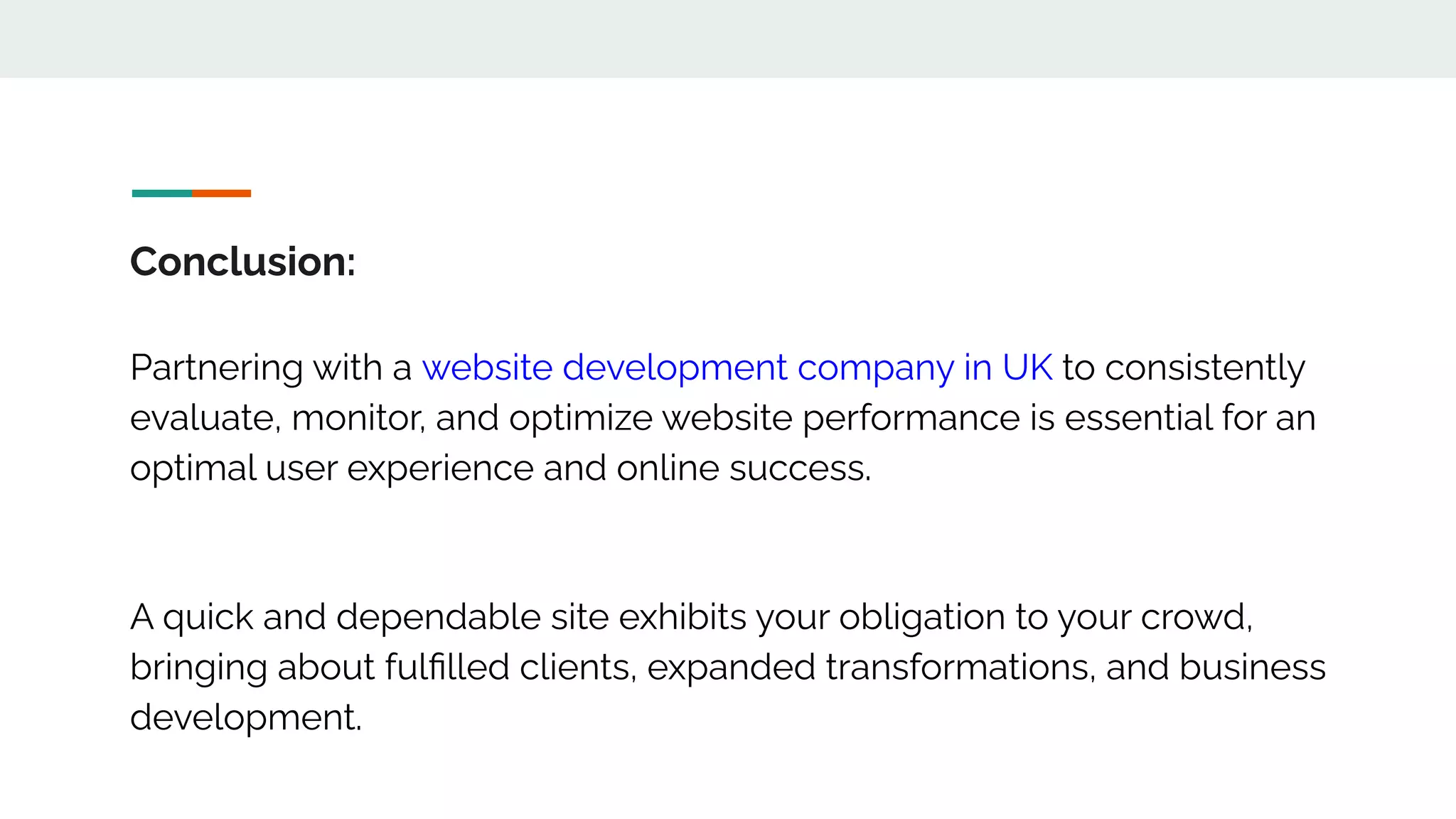 Partnering with a website development company in UK to consistently
evaluate, monitor, and optimize website performance is essential for an
optimal user experience and online success.
A quick and dependable site exhibits your obligation to your crowd,
bringing about fulﬁlled clients, expanded transformations, and business
development.
Conclusion:
 