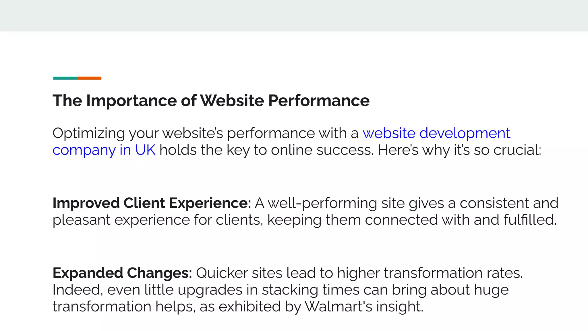 The Importance of Website Performance
Optimizing your website’s performance with a website development
company in UK holds the key to online success. Here’s why it’s so crucial:
Improved Client Experience: A well-performing site gives a consistent and
pleasant experience for clients, keeping them connected with and fulﬁlled.
Expanded Changes: Quicker sites lead to higher transformation rates.
Indeed, even little upgrades in stacking times can bring about huge
transformation helps, as exhibited by Walmart's insight.
 