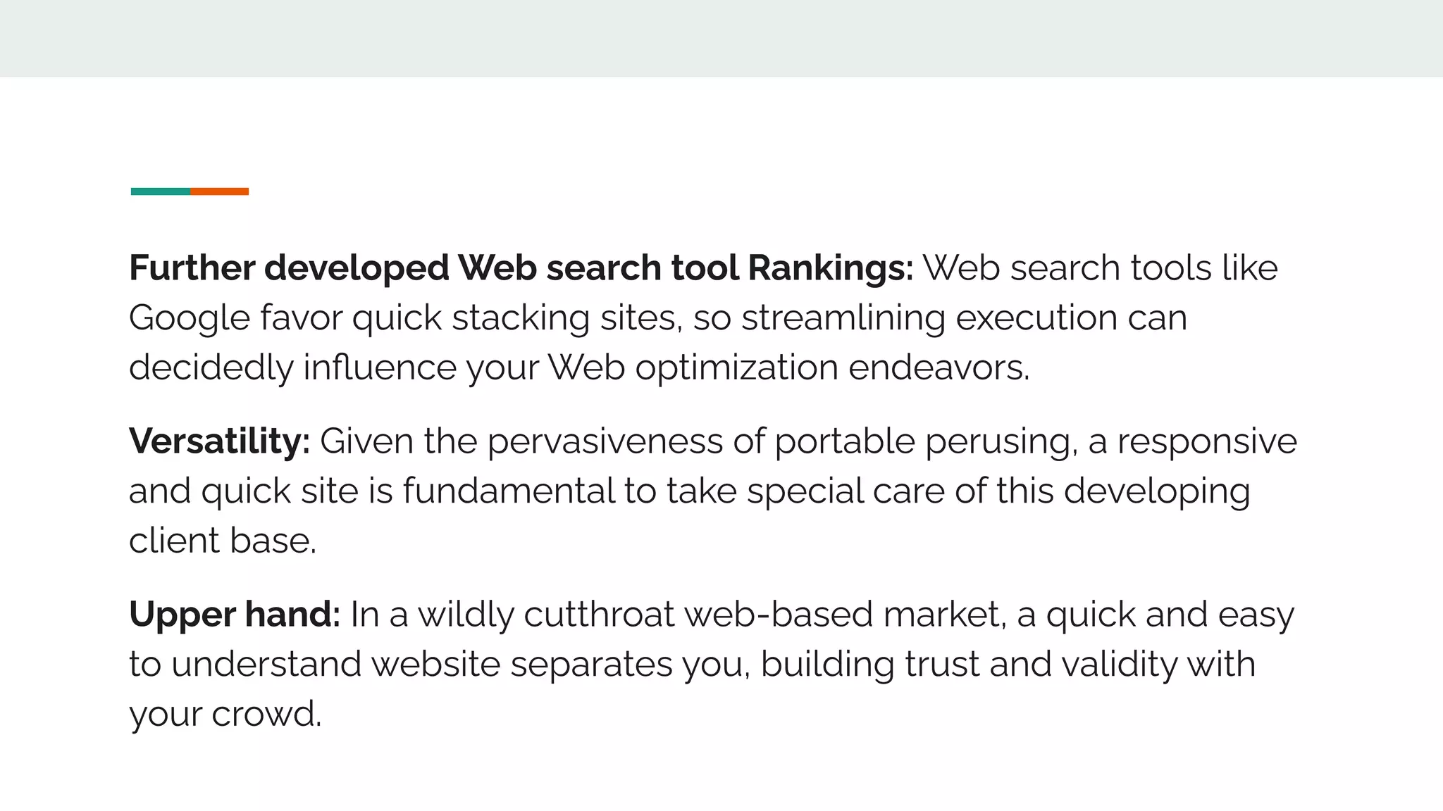 Further developed Web search tool Rankings: Web search tools like
Google favor quick stacking sites, so streamlining execution can
decidedly inﬂuence your Web optimization endeavors.
Versatility: Given the pervasiveness of portable perusing, a responsive
and quick site is fundamental to take special care of this developing
client base.
Upper hand: In a wildly cutthroat web-based market, a quick and easy
to understand website separates you, building trust and validity with
your crowd.
 