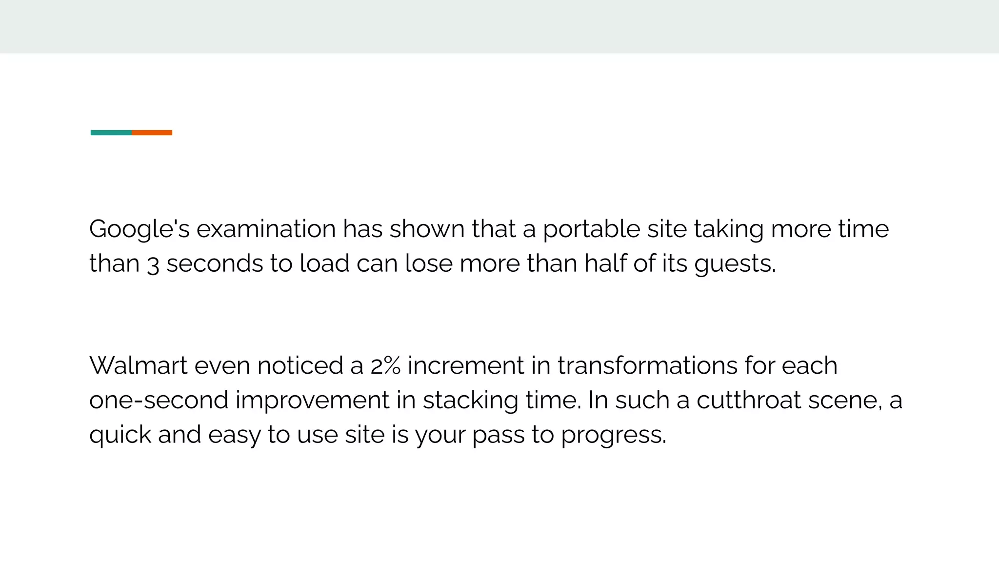 Google's examination has shown that a portable site taking more time
than 3 seconds to load can lose more than half of its guests.
Walmart even noticed a 2% increment in transformations for each
one-second improvement in stacking time. In such a cutthroat scene, a
quick and easy to use site is your pass to progress.
 