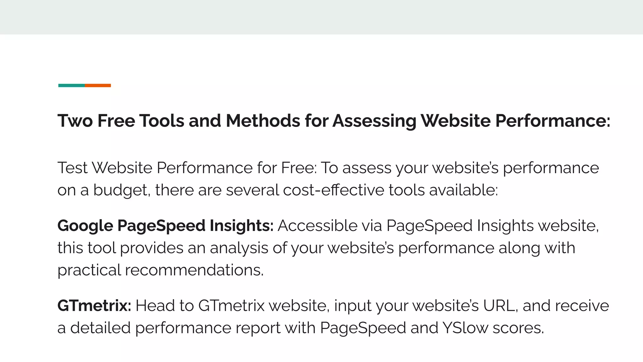 Two Free Tools and Methods for Assessing Website Performance:
Test Website Performance for Free: To assess your website’s performance
on a budget, there are several cost-eﬀective tools available:
Google PageSpeed Insights: Accessible via PageSpeed Insights website,
this tool provides an analysis of your website’s performance along with
practical recommendations.
GTmetrix: Head to GTmetrix website, input your website’s URL, and receive
a detailed performance report with PageSpeed and YSlow scores.
 