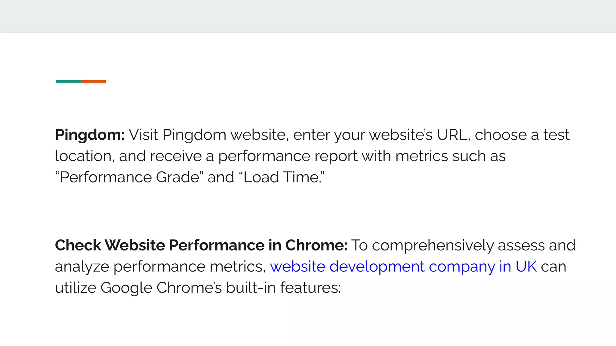 Pingdom: Visit Pingdom website, enter your website’s URL, choose a test
location, and receive a performance report with metrics such as
“Performance Grade” and “Load Time.”
Check Website Performance in Chrome: To comprehensively assess and
analyze performance metrics, website development company in UK can
utilize Google Chrome’s built-in features:
 