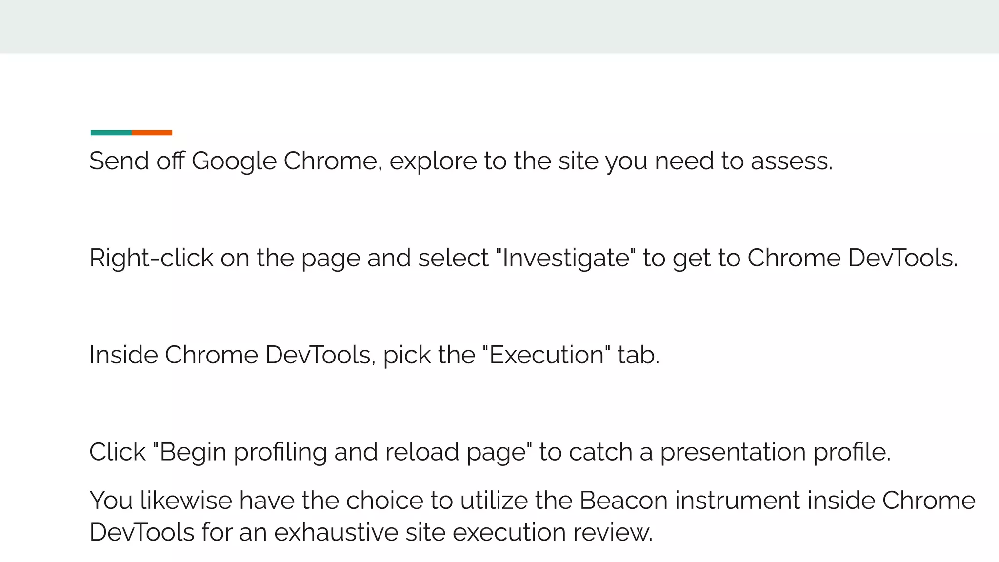 Send oﬀ Google Chrome, explore to the site you need to assess.
Right-click on the page and select "Investigate" to get to Chrome DevTools.
Inside Chrome DevTools, pick the "Execution" tab.
Click "Begin proﬁling and reload page" to catch a presentation proﬁle.
You likewise have the choice to utilize the Beacon instrument inside Chrome
DevTools for an exhaustive site execution review.
 