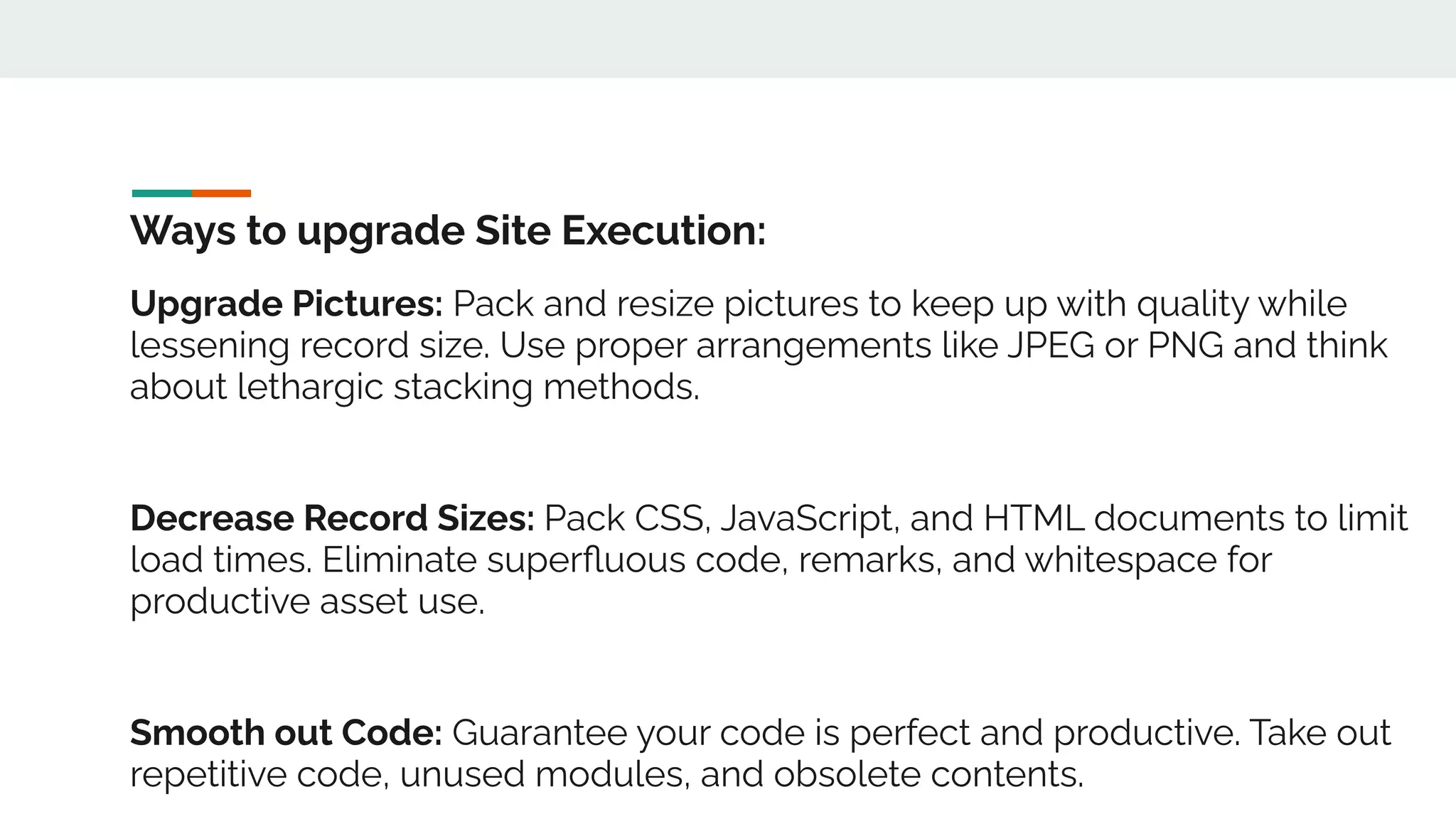 Ways to upgrade Site Execution:
Upgrade Pictures: Pack and resize pictures to keep up with quality while
lessening record size. Use proper arrangements like JPEG or PNG and think
about lethargic stacking methods.
Decrease Record Sizes: Pack CSS, JavaScript, and HTML documents to limit
load times. Eliminate superﬂuous code, remarks, and whitespace for
productive asset use.
Smooth out Code: Guarantee your code is perfect and productive. Take out
repetitive code, unused modules, and obsolete contents.
 