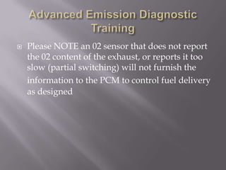  Please NOTE an 02 sensor that does not report
the 02 content of the exhaust, or reports it too
slow (partial switching) will not furnish the
information to the PCM to control fuel delivery
as designed
 
