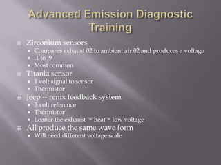 Zirconium sensors
 Compares exhaust 02 to ambient air 02 and produces a voltage
 .1 to .9
 Most common
 Titania sensor
 1 volt signal to sensor
 Thermistor
 Jeep -- renix feedback system
 5 volt reference
 Thermistor
 Leaner the exhaust = heat = low voltage
 All produce the same wave form
 Will need different voltage scale
 