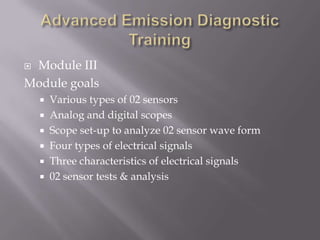  Module III
Module goals
 Various types of 02 sensors
 Analog and digital scopes
 Scope set-up to analyze 02 sensor wave form
 Four types of electrical signals
 Three characteristics of electrical signals
 02 sensor tests & analysis
 