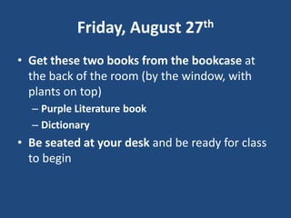 Friday, August 27th Get these two books from the bookcase at the back of the room (by the window, with plants on top) Purple Literature book Dictionary Be seated at your desk and be ready for class to begin 