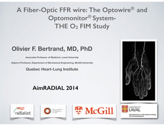 A Fiber-Optic FFR wire: The Optowire® and
Optomonitor® System-
THE O2 FIM Study
Olivier F. Bertrand, MD, PhD
!
Associate-Professor of Medicine, Laval University
!
Adjunct-Professor, Department of Mechanical Engineering, McGill University
!
Quebec Heart-Lung Institute
AimRADIAL 2014
 