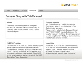 START TECHNOLOGY SOLUTIONS REFERENCES CURRENT REFERENCES October 2009 © VOICETRUST AG  Problem Customer Statement VOICETRUST Solution Telefónica O2 Germany seeked for higher efficiency in internal IT Service department. In February 2006 O2 decided for VOICETRUST Password Reset. The deployed VOICETRUST Server was equipped with 4 Speech channels and Passwort Reset Connectors for Windows ADS and RSA SecureID. Within 2 months 85% of the 9.000 Telefónica O2 employees registered to the service. Since 2007 further target systems are connected via the BMC Control SA Reset Connector. „ As Project Manager I could complete the Deployment within 3 months in time.”  Peter Stein, Project Manager . „We are highly satisfied with Passwort Reset from VOICETRUST, especially because the supplier was very flexible in delivering customer specific adaptations.’’  Wolfgang Gunsenheimer, Head of User Service Centers . Added Value Today the VOICETRUST System renders 90 % of the 400 Password Reset requests each month. Thus 2 Service Agents could be engaged for higher qualified tasks. Investment cost paid off after 18 months.  REFERENCES Success Story with Telefónica o2 