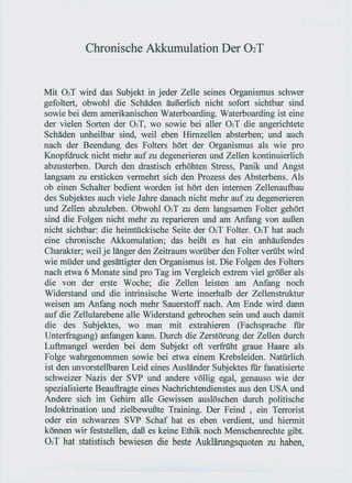 Chronische Akkumulation Der 02T


Mit 02T wird das Subjekt in jeder Zelle seines Organismus schwer
gefoltert, obwohl die Schäden äußerlich nicht sofort sichtbar sind
sowie bei dem amerikanischen Waterboarding. Waterboarding ist eine
der vielen Sorten der 02T, wo sowie bei aller 02T die angerichtete
Schäden unheilbar sind, weil eben Hirnzellen absterben; und auch
nach der Beendung des Folters hört der Organismus als wie pro
Knopfdruck nicht mehr auf zu degenerieren und Zellen kontinuierlich
abzusterben. Durch den drastisch erhöhten Stress, Panik und Angst
langsam zu ersticken vermehrt sich den Prozess des Absterbens. Als
ob einen Schalter bedient worden ist hört den internen Zellenaufbau
des Subjektes auch viele Jahre danach nicht mehr auf zu degenerieren
und Zellen abzuleben. Obwohl 02T zu dem langsamen Folter gehört
sind die Folgen nicht mehr zu reparieren und am Anfang von außen
nicht sichtbar: die heimtückische Seite der 02T Folter. 02T hat auch
eine chronische Akkumulation; das heißt es hat ein anhäufendes
Charakter; weil je länger den Zeitraum worüber den Folter verübt wird
wie müder und gesättigter den Organismus ist. Die Folgen des Folters
nach etwa 6 Monate sind pro Tag im Vergleich extrem viel größer als
die von der erste Woche; die Zellen leisten am Anfang noch
Widerstand und die intrinsische Werte innerhalb der Zellen struktur
weisen am Anfang noch mehr Sauerstoff nach. Am Ende wird dann
auf die Zellularebene alle Widerstand gebrochen sein und auch damit
die des Subjektes, wo man mit extrahieren (Fachsprache für
Unterfragung) anfangen kann. Durch die Zerstörung der Zellen durch
Luftmangel werden bei dem Subjekt oft verfrüht graue Haare als
Folge wahrgenommen sowie bei etwa einem Krebsleiden. Natürlich
ist den unvorstellbaren Leid eines Ausländer Subjektes für fanatisierte
schweizer Nazis der SVP und andere völlig egal, genauso wie der
spezialisierte Beauftragte eines Nachrichtendienstes aus den USA und
Andere sich im Gehirn alle Gewissen auslöschen durch politische
Indoktrination und zielbewußte Training. Der Feind, ein Terrorist
oder ein schwarzes SVP Schaf hat es eben verdient, und hiermit
können wir feststellen, daß es keine Ethik noch Menschenrechte gibt.
02 T hat statistisch bewiesen die beste Auklärungsquoten zu haben,
 