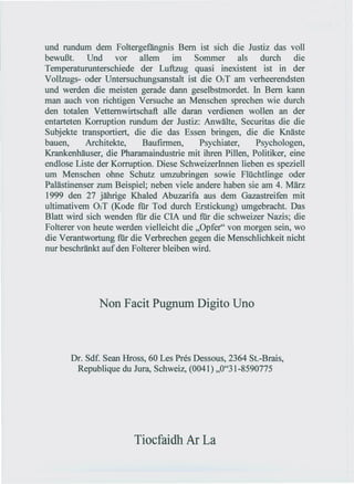 und rundum dem Foltergefängnis Bem ist sich die Justiz das voll
bewußt.     Und    vor    allem    im    Sommer       als  durch    die
Temperaturunterschiede der Luftzug quasi inexistent ist in der
Vollzugs- oder Untersuchungs anstalt ist die 02T am verheerendsten
und werden die meisten gerade dann geselbstmordet. In Bem kann
man auch von richtigen Versuche an Menschen sprechen wie durch
den totalen Vetternwirtschaft alle daran verdienen wollen an der
entarteten Korruption rundum der Justiz: Anwälte, Securitas die die
Subjekte transportiert, die die das Essen bringen, die die Knäste
bauen,     Architekte,     Baufirmen,     Psychiater,     Psychologen,
Krankenhäuser, die Pharamaindustrie mit ihren Pillen, Politiker, eine
endlose Liste der Korruption. Diese SchweizerInnen lieben es speziell
um Menschen ohne Schutz umzubringen sowie Flüchtlinge oder
Palästinenser zum Beispiel; neben viele andere haben sie am 4. März
1999 den 27 jährige Khaled Abuzarifa aus dem Gazastreifen mit
ultimativem 02T (Kode für Tod durch Erstickung) umgebracht. Das
Blatt wird sich wenden für die CIA und für die schweizer Nazis; die
Folterer von heute werden vielleicht die "Opfer" von morgen sein, wo
die Verantwortung für die Verbrechen gegen die Menschlichkeit nicht
nur beschränkt auf den Folterer bleiben wird.




              Non Facit Pugnum Digito Uno



       Dr. Sdf. Sean Hross, 60 Les Pres Dessous, 2364 St.-Brais,
        Republique du Jura, Schweiz, (0041) ,,0"31-8590775




                        Tiocfaidh Ar La
 