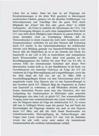 Leben fest zu halten. Dann hat man sie auf Flugzeuge mit
Reisebestimmungen in die dritte Welt geschickt in überwiegend
muslimischen Ländern, genauso wie die aktuellen Entfiihrungen von
Drittweltpersonen und Transflüge über die ganze Welt durch
Mitglieder der "Firma" (the firm oder "green slime" in militär
Fachsprache - die Firma ist natürlich die Spitzenname der CIA). Tod
durch Kreuzigung übrigens ist auch einen staatgeplanten Mord durch
02T; man stirbt durch Müdigkeit jedes Muskels im ganzen Körper, zu
einem dermaßen Grad an Erschöpfung               fiihrend, daß die
Thoraxialmuskel in einem Zustand des nicht mehr Ausdehnens noch
Zusammenziehens verbleiben bis auf dem Moment daß Erstickung
durch 02T eintritt. In den Geheimdienstbüchern der militärischer
Abwehr wird Meldung gemacht von Sauerstoff-Partialdruck in kilo
Pascal, falls die Möglichkeit da ist in der Zentrale den Druck des
Sauerstoffs in der Luft in kPa zu kontrollieren oder manipulieren
durch Wissenschaftler und Ärzte; dabei wird geachtet auf die
Beschädigungsgrenze des Gehirns bei einer Wert von 8.0 kPa. In
extreme Fälle der internationalen Sicherheit darf diesen Wert
überschritten werden heißt es. In den Handbüchern ist die Rede von
Gewebehypoxie mit anaerober Glykolyse als Folge der 02T mit
wiederum als Folge Blutvergiftigung und Lungenblütungen, sowie das
bei Abdi Daud der Fall war, der am 24. März 2008 in
Ausschaffungsgefängnis Kloten von dem Schweizerstaat durch 02T
umgebracht wurde. Eine Hypoxie also ist eine Sauerstoffmangel in
den Geweben durch 02T. Dadurch fängt der Organismus an Zucker
statt Sauerstoff zu verbrennen, so daß Milchsäure entsteht; dieser
letzten chemischen Prozess nennt man eine Glykolyse, also eine
Aufspaltung des Traubenzuckers in Milchsäure unter anaerober
Bedingungen, also ohne Luft, ist gleich 02T. Den wissenschaftlicher
Vorgang nennt man zusammenfassend eine Lactat Acidose; so würde
also die Diagnose lauten als Folge des mörderischen 02T. Zu wissen
daß man in Gefängnis Kloten sogar den ganzen Tag und Nacht den
Kerosinabgäse der Flugzeuge einatmet was auch zu eine Hypoxie
durch 02T fiihrt, und daß alle Abdi Dauds Beschwerden wie
Gelenkbeschwerden, Blutvergiftigung die Nebenwirkungen oder
Folgen einer Lactat Acidose durch 02T sind. Und die Behörden
wissen das sehr wohl, sowie unter andere die internationale
Zusammenarbeit alle westliche Geheimdienste verläuft.
 