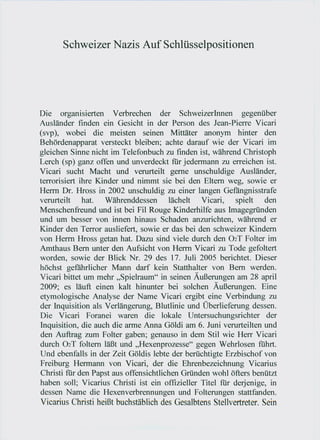 Schweizer Nazis Auf Schlüsselpositionen




Die organisierten Verbrechen der SchweizerInnen gegenüber
Ausländer finden ein Gesicht in der Person des Jean-Pierre Vicari
(svp ), wobei die meisten seinen Mittäter anonym hinter den
Behördenapparat versteckt bleiben; achte darauf wie der Vicari im
gleichen Sinne nicht im Telefonbuch zu fmden ist, während Christoph
Lerch (sp) ganz offen und unverdeckt für jedermann zu erreichen ist.
Vicari sucht Macht und verurteilt gerne unschuldige Ausländer,
terrorisiert ihre Kinder und nimmt sie bei den Eltern weg, sowie er
Herrn Dr. Hross in 2002 unschuldig zu einer langen Gefängnisstrafe
verurteilt    hat.   Währenddessen      lächelt  Vicari,    spielt   den
Menschenfreund und ist bei Fil Rouge Kinderhilfe aus Imagegründen
und um besser von innen hinaus Schaden anzurichten, während er
Kinder den Terror ausliefert, sowie er das bei den schweizer Kindern
von Herrn Hross getan hat. Dazu sind viele durch den Ü2T Folter im
Amthaus Bern unter den Aufsicht von Herrn Vicari zu Tode gefoltert
worden, sowie der Blick Nr. 29 des 17. Juli 2005 berichtet. Dieser
höchst gefährlicher Mann darf kein Statthalter von Bern werden.
Vicari bittet um mehr "Spielraum" in seinen Äußerungen am 28 april
2009; es läuft einen kalt hinunter bei solchen Äußerungen. Eine
etymologische Analyse der Name Vicari ergibt eine Verbindung zu
der Inquisition als Verlängerung, Blutlinie und Überlieferung dessen.
Die Vicari Foranei waren die lokale Untersuchungsrichter der
Inquisition, die auch die arme Anna Göldi am 6. Juni verurteilten und
den Auftrag zum Folter gaben; genauso in dem Stil wie Herr Vicari
durch Ü2T foltern läßt und "Hexenprozesse" gegen Wehrlosen führt.
Und ebenfalls in der Zeit Göldis lebte der berüchtigte Erzbischof von
Freiburg Hermann von Vicari, der die Ehrenbezeichnung Vicarius
Christi für den Papst aus offensichtlichen Gründen wohl öfters benützt
haben soll; Vicarius Christi ist ein offizieller Titel für derjenige, in
dessen Name die Hexenverbrennungen und Folterungen stattfanden.
Vicarius Christi heißt buchstäblich des Gesalbtens Stellvertreter. Sein
 
