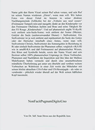Name geht den Herrn Vicari seinen Ruf schon voraus, und sein Ruf
tut seinen Namen wiederum "Ehren", wenn man will. Wir haben
Fotos wie dieser Feind im Inneren in seiner direkten
Nachbargemeinde Zollikofen bei der "Voltaire aux neuf soeurs"
(Freimaurer Tempel) rein-und rausgeht; denkt an den Kinderopfer vor
den Freimaurer Obelisken Jachim und Boas und seine Tätigkeit für
den Fil Rouge "Kinderschutz". Und auf pharaonisch ergibt Vi-Ka-Ri
weit entfernt sein-Seele-Sonne: weit entfernt der Sonne (Meister,
Gott)ist die Seele (seelenverwandter Diener) = Stellvertreter. Ein
Stellvertreter ist ja weit entfernt und repräsentiert die Seele des Gottes
oder der Herrscher innerhalb eines Amtes, wenn man will;
Stellvertreter Christis, Stellvertreter des Sonnengottes in Beziehung zu
Ri oder einfach Stellvertreter der Pharaonen selber; vergleich viKA-RI
wie in ameRI-KA und daß Freimaurerei auf pharaonisches Wissen,
ihre Riten und Symbolik beruht, sowie der Name Vicari und sein
Besitzer selber 100% pharaonischen Ursprungs ist. Diese Verbrecher,
Pharaonen und Nachfahren der Inquisition und ihre Idee der Malleus
Maleficarum haben versteckt und durch eine ununterbrochene
mündliche Überlieferung gut unter uns überlebt und verüben weitere
Verbrechen an Wehrlosen in einer Zeit worin das Mittelalter mit
seinen höchst aktuellem CIA-Folter und US-Hexenjagde - als wäre es
verabredet - plötzlich wieder überall auf der Welt seinen häßlichen
Kopf raussteckt.




                 N onF acitPugnumDigito            Uno



            Von Dr. Sdf. Sean Hross aus der Republik Jura
 