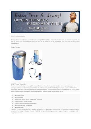 Stress & Anxiety Reduction


What good is a relaxed body if your mind is still running at full speed? Our stress reduction therapies are designed to provi de you
with the mental break you need to find clarity and focus for the rest of the day. So take a break, clear your mind and let the stress
just melt away.


Oxygen Therapy




O2-B® Personal Oxygen Bar
The air we breathe has approximately 20% oxygen. Breathing clean, fresh oxygen enriched air gives you energy you’ve been
craving! It replenishes and renews your spirit. The O2-B Personal Oxygen Bar has the highest oxygen output available without a
prescription, 40% which is doubling the amount we normally breathe. You can choose from 11 custom blended, all natural, plant -
based aromatherapy to enhance your breathing experience. Utilizing oxygen therapy allows you to:


       Feel more relaxed
       Feel rejuvenated
       Be Energized before, during or even after exercising
       Breathe easier in higher altitudes
       Breathe cleaner in enclosed environments
       Feel revitalized after airline travel
       Feel more rested
The O2-B® Personal Oxygen Bar filters dust and delivers 40% (+/- 2%) oxygen enriched air at 3 LPM(liters per minute) with quiet
operation, sleek design and is user-friendly. The O2-B® Unit provides the highest oxygen output of any non-medical personal
oxygen concentrator.
 