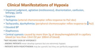 Clinical Manifestations of Hypoxia
• Impaired judgment, agitation (restlessness), disorientation, confusion,
lethargy, coma
• Dyspnea
• Tachypnea (arterial chemoreceptor reflex response to Po2 dec)
• Tachycardia, dysrhythmias (peripheral chemoreceptor reflex response to Po2)
• Elevated BP
• Diaphoresis
• Central cyanosis caused by more than 5g of deoxyhemoglobin/dl in capillary
blood (or less than 13ml O2 per 100ml of blood)
*NOT RELIABLE SIGN OF HYPOXIA!!!
- ANEMIC PATIENTS never develop cyanosis but are extremely hypoxic
- PATIENTS WITH POLYCYTHEMIA may be cyanotic but they are perfectly oxygenated
 