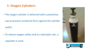 1- Oxygen Cylinders:
• The oxygen cylinder is delivered with a protective
cap to prevent accidental force against the cylinder
outlet.
• To release oxygen safety and at a desirable rate, a
regulator is used.
 