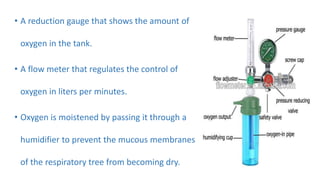 • A reduction gauge that shows the amount of
oxygen in the tank.
• A flow meter that regulates the control of
oxygen in liters per minutes.
• Oxygen is moistened by passing it through a
humidifier to prevent the mucous membranes
of the respiratory tree from becoming dry.
 