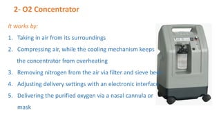 2- O2 Concentrator
It works by:
1. Taking in air from its surroundings
2. Compressing air, while the cooling mechanism keeps
the concentrator from overheating
3. Removing nitrogen from the air via filter and sieve beds
4. Adjusting delivery settings with an electronic interface
5. Delivering the purified oxygen via a nasal cannula or
mask
 