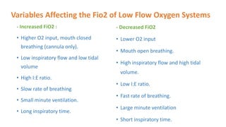 Variables Affecting the Fio2 of Low Flow Oxygen Systems
- Increased FiO2 :
• Higher O2 input, mouth closed
breathing (cannula only).
• Low inspiratory flow and low tidal
volume
• High I:E ratio.
• Slow rate of breathing
• Small minute ventilation.
• Long inspiratory time.
- Decreased FiO2
• Lower O2 input
• Mouth open breathing.
• High inspiratory flow and high tidal
volume.
• Low I:E ratio.
• Fast rate of breathing.
• Large minute ventilation
• Short inspiratory time.
 