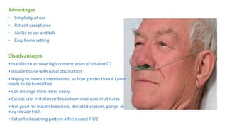 Advantages
• Simplicity of use
• Patient acceptance
• Ability to eat and talk
• Easy home setting
Disadvantages
• Inability to achieve high concentration of inhaled O2
• Unable to use with nasal obstruction
• Drying to mucous membranes, so flow greater than 4 L/min
needs to be humidified
• Can dislodge from nares easily
• Causes skin irritation or breakdown over ears or at nares
• Not good for mouth breathers, deviated septum, polyps 
may reduce Fio2.
• Patient’s breathing pattern affects exact FIO2
 