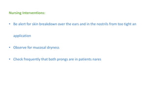 Nursing Interventions:
• Be alert for skin breakdown over the ears and in the nostrils from too tight an
application
• Observe for mucosal dryness
• Check frequently that both prongs are in patients nares
 