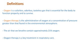 Definitions
- Oxygen is a colorless, odorless, tasteless gas that is essential for the body to
function properly and to survive.
- Oxygen therapy is the administration of oxygen at a concentration of pressure
greater than that found in the environmental atmosphere.
- The air that we breathe contain approximately 21% oxygen.
- Oxygen therapy is a key treatment in respiratory care.
 