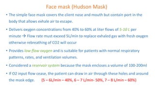 Face mask (Hudson Mask)
• The simple face mask covers the client nose and mouth but contain port in the
body that allows exhale air to escape.
• Delivers oxygen concentrations from 40% to 60% at liter flows of 5-10 L per
minute  Flow rate must exceed 5L/min to replace exhaled gas with fresh oxygen
otherwise rebreathing of CO2 will occur
• Provides low-flow oxygen and is suitable for patients with normal respiratory
patterns, rates, and ventilation volumes.
• Considered a reservoir system because the mask encloses a volume of 100-200ml
• If O2 input flow cease, the patient can draw in air through these holes and around
the mask edge. {5 – 6L/min – 40%, 6 – 7 L/min- 50%, 7 – 8 L/min – 60%}
 